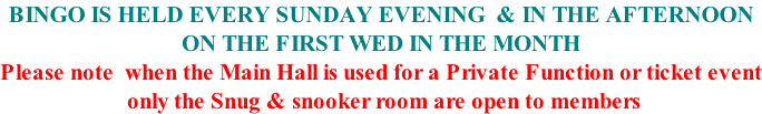 BINGO IS HELD EVERY SUNDAY EVENING  & IN THE AFTERNOON ON THE FIRST WED IN THE MONTH Please note  when the Main Hall is used for a Private Function or ticket event  only the Snug & snooker room are open to members